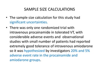 SAMPLE SIZE CALCULATIONS
• The sample size calculation for this study had
significant uncertainties.
• There was only one randomized trial with
intravenous procainamide in tolerated VT, with
considerable adverse events and observational
studies with small number of patients had reported
extremely good tolerance of intravenous amiodarone
so it was hypothesized by investigators 20% and 5%
adverse event rate in the procainamide and
amiodarone groups.
 