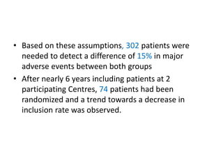 • Based on these assumptions, 302 patients were
needed to detect a difference of 15% in major
adverse events between both groups
• After nearly 6 years including patients at 2
participating Centres, 74 patients had been
randomized and a trend towards a decrease in
inclusion rate was observed.
 