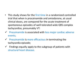 • This study shows for the first time in a randomized controlled
trial that when iv procainamide and amiodarone, at usual
clinical doses, are compared for the acute treatment of
spontaneous episodes of well-tolerated wide QRS complex
tachycardias, presumably VT:
 Procainamide is associated with less major cardiac adverse
events;
 Procainamide is more efficacious in terminating the
tachycardia episode;
 Findings equally apply to the subgroup of patients with
structural heart disease.
 
