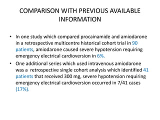 COMPARISON WITH PREVIOUS AVAILABLE
INFORMATION
• In one study which compared procainamide and amiodarone
in a retrospective multicentre historical cohort trial in 90
patients, amiodarone caused severe hypotension requiring
emergency electrical cardioversion in 6%.
• One additional series which used intravenous amiodarone
was a retrospective single cohort analysis which identified 41
patients that received 300 mg, severe hypotension requiring
emergency electrical cardioversion occurred in 7/41 cases
(17%).
 