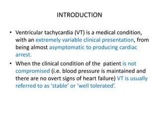 INTRODUCTION
• Ventricular tachycardia (VT) is a medical condition,
with an extremely variable clinical presentation, from
being almost asymptomatic to producing cardiac
arrest.
• When the clinical condition of the patient is not
compromised (i.e. blood pressure is maintained and
there are no overt signs of heart failure) VT is usually
referred to as ‘stable’ or ‘well tolerated’.
 