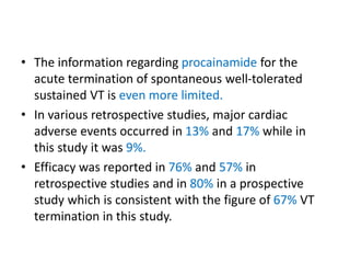 • The information regarding procainamide for the
acute termination of spontaneous well-tolerated
sustained VT is even more limited.
• In various retrospective studies, major cardiac
adverse events occurred in 13% and 17% while in
this study it was 9%.
• Efficacy was reported in 76% and 57% in
retrospective studies and in 80% in a prospective
study which is consistent with the figure of 67% VT
termination in this study.
 