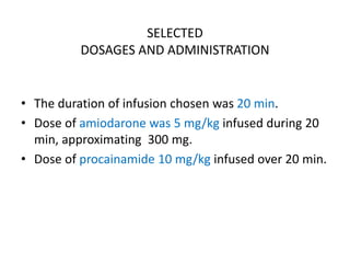 SELECTED
DOSAGES AND ADMINISTRATION
• The duration of infusion chosen was 20 min.
• Dose of amiodarone was 5 mg/kg infused during 20
min, approximating 300 mg.
• Dose of procainamide 10 mg/kg infused over 20 min.
 