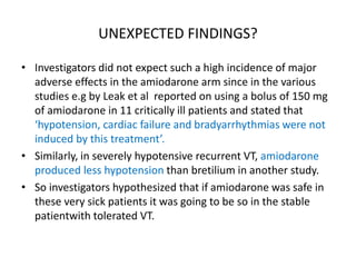 UNEXPECTED FINDINGS?
• Investigators did not expect such a high incidence of major
adverse effects in the amiodarone arm since in the various
studies e.g by Leak et al reported on using a bolus of 150 mg
of amiodarone in 11 critically ill patients and stated that
‘hypotension, cardiac failure and bradyarrhythmias were not
induced by this treatment’.
• Similarly, in severely hypotensive recurrent VT, amiodarone
produced less hypotension than bretilium in another study.
• So investigators hypothesized that if amiodarone was safe in
these very sick patients it was going to be so in the stable
patientwith tolerated VT.
 