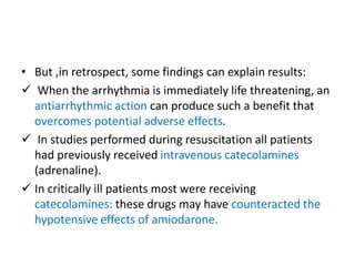 • But ,in retrospect, some findings can explain results:
 When the arrhythmia is immediately life threatening, an
antiarrhythmic action can produce such a benefit that
overcomes potential adverse effects.
 In studies performed during resuscitation all patients
had previously received intravenous catecolamines
(adrenaline).
 In critically ill patients most were receiving
catecolamines: these drugs may have counteracted the
hypotensive effects of amiodarone.
 