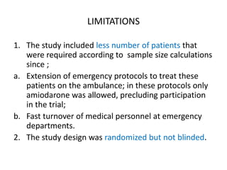 LIMITATIONS
1. The study included less number of patients that
were required according to sample size calculations
since ;
a. Extension of emergency protocols to treat these
patients on the ambulance; in these protocols only
amiodarone was allowed, precluding participation
in the trial;
b. Fast turnover of medical personnel at emergency
departments.
2. The study design was randomized but not blinded.
 
