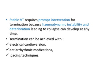 • Stable VT requires prompt intervention for
termination because haemodynamic instability and
deterioration leading to collapse can develop at any
time.
• Termination can be achieved with :
 electrical cardioversion,
 antiarrhythmic medications,
 pacing techniques.
 