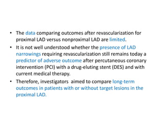 • The data comparing outcomes after revascularization for
proximal LAD versus nonproximal LAD are limited.
• It is not well understood whether the presence of LAD
narrowings requiring revascularization still remains today a
predictor of adverse outcome after percutaneous coronary
intervention (PCI) with a drug-eluting stent (DES) and with
current medical therapy.
• Therefore, investigators aimed to compare long-term
outcomes in patients with or without target lesions in the
proximal LAD.
 