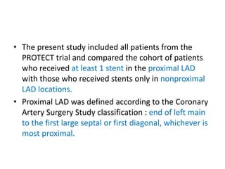 • The present study included all patients from the
PROTECT trial and compared the cohort of patients
who received at least 1 stent in the proximal LAD
with those who received stents only in nonproximal
LAD locations.
• Proximal LAD was defined according to the Coronary
Artery Surgery Study classification : end of left main
to the first large septal or first diagonal, whichever is
most proximal.
 