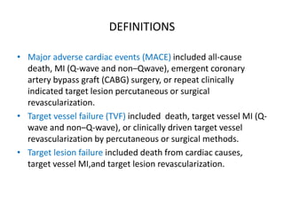 DEFINITIONS
• Major adverse cardiac events (MACE) included all-cause
death, MI (Q-wave and non–Qwave), emergent coronary
artery bypass graft (CABG) surgery, or repeat clinically
indicated target lesion percutaneous or surgical
revascularization.
• Target vessel failure (TVF) included death, target vessel MI (Q-
wave and non–Q-wave), or clinically driven target vessel
revascularization by percutaneous or surgical methods.
• Target lesion failure included death from cardiac causes,
target vessel MI,and target lesion revascularization.
 
