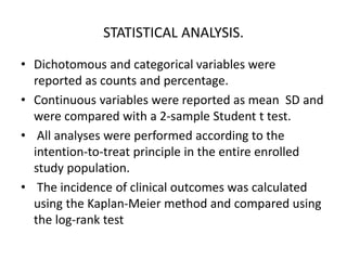 STATISTICAL ANALYSIS.
• Dichotomous and categorical variables were
reported as counts and percentage.
• Continuous variables were reported as mean SD and
were compared with a 2-sample Student t test.
• All analyses were performed according to the
intention-to-treat principle in the entire enrolled
study population.
• The incidence of clinical outcomes was calculated
using the Kaplan-Meier method and compared using
the log-rank test
 