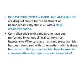 • INTRAVENOUS PROCAINAMIDE AND AMIODARONE
are drugs of choice for the treatment of
haemodynamically stable VT with a class II
recommendation.
• Controlled trials with amiodarone have been
performed in various clinical contexts (i.e.
hypotensive VT or cardiac arrest) and procainamide
has been compared with other antiarrhythmic drugs,
but no controlled prospective trial have focused in
comparing these two agents in well tolerated VT.
 