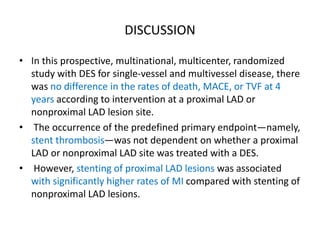 DISCUSSION
• In this prospective, multinational, multicenter, randomized
study with DES for single-vessel and multivessel disease, there
was no difference in the rates of death, MACE, or TVF at 4
years according to intervention at a proximal LAD or
nonproximal LAD lesion site.
• The occurrence of the predefined primary endpoint—namely,
stent thrombosis—was not dependent on whether a proximal
LAD or nonproximal LAD site was treated with a DES.
• However, stenting of proximal LAD lesions was associated
with significantly higher rates of MI compared with stenting of
nonproximal LAD lesions.
 