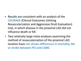 • Results are consistent with an analysis of the
COURAGE (Clinical Outcomes Utilizing
Revascularization and Aggressive DruG Evaluation)
trial, in which disease in the proximal LAD did not
influence death or MI.
• Two relatively large meta-analyses examining the
method of revascularization of the proximal LAD
location have not shown differences in mortality, MI,
or stroke between PCI and CABG
 