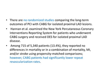 • There are no randomized studies comparing the long-term
outcomes of PCI with CABG for isolated proximal LAD lesions.
• Hannan et al. examined the New York Percutaneous Coronary
Interventions Reporting System for patients who underwent
CABG surgery and received DES for isolated proximal LAD
disease.
• Among 715 of 5,340 patients (13.4%), they reported no
differences in mortality or in a combination of mortality, MI,
and/or stroke using propensity-matched comparisons;
however, CABG patients had significantly lower repeat
revascularization rates.
 