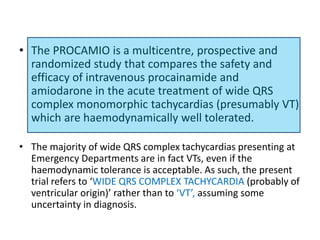 • The PROCAMIO is a multicentre, prospective and
randomized study that compares the safety and
efficacy of intravenous procainamide and
amiodarone in the acute treatment of wide QRS
complex monomorphic tachycardias (presumably VT)
which are haemodynamically well tolerated.
• The majority of wide QRS complex tachycardias presenting at
Emergency Departments are in fact VTs, even if the
haemodynamic tolerance is acceptable. As such, the present
trial refers to ‘WIDE QRS COMPLEX TACHYCARDIA (probably of
ventricular origin)’ rather than to ‘VT’, assuming some
uncertainty in diagnosis.
 