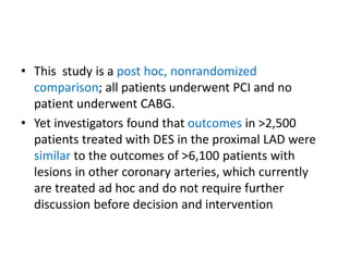 • This study is a post hoc, nonrandomized
comparison; all patients underwent PCI and no
patient underwent CABG.
• Yet investigators found that outcomes in >2,500
patients treated with DES in the proximal LAD were
similar to the outcomes of >6,100 patients with
lesions in other coronary arteries, which currently
are treated ad hoc and do not require further
discussion before decision and intervention
 