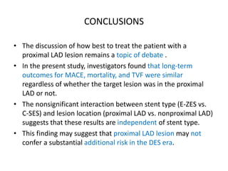 CONCLUSIONS
• The discussion of how best to treat the patient with a
proximal LAD lesion remains a topic of debate .
• In the present study, investigators found that long-term
outcomes for MACE, mortality, and TVF were similar
regardless of whether the target lesion was in the proximal
LAD or not.
• The nonsignificant interaction between stent type (E-ZES vs.
C-SES) and lesion location (proximal LAD vs. nonproximal LAD)
suggests that these results are independent of stent type.
• This finding may suggest that proximal LAD lesion may not
confer a substantial additional risk in the DES era.
 