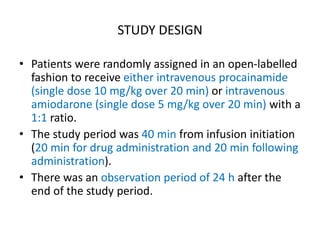 STUDY DESIGN
• Patients were randomly assigned in an open-labelled
fashion to receive either intravenous procainamide
(single dose 10 mg/kg over 20 min) or intravenous
amiodarone (single dose 5 mg/kg over 20 min) with a
1:1 ratio.
• The study period was 40 min from infusion initiation
(20 min for drug administration and 20 min following
administration).
• There was an observation period of 24 h after the
end of the study period.
 