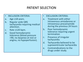PATIENT SELECTION
• INCLUSION CRITERIA:
a. Age ≥18 years.
b. Regular wide QRS
tachycardia requiring medical
attention.
c. Rate ≥120 bpm.
d. Good hemodynamic
tolerance (blood pressure
>90, no dyspnea at rest or
angina, no hypoperfusion).
• EXCLUSION CRITERIA:
a. Treatment with either
intravenous amiodarone or
intravenous procainamide
during the previous 24 hours
b. Poor hemodynamic
tolerance requiring urgent
termination
c. Presence of irregular
tachycardia.
d. Tachycardia believed to be
supraventricular tachycardia
e. Contraindications to the
drugs under study.
 