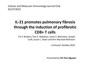 Cellular and Molecular Immunology Journal Club
01/27/2015
IL-21 promotes pulmonary fibrosis
through the induction of profibrotic
CD8+ T cells
Tia Y. Brodeur, Tara E. Robidoux, Jason S. Weinstein, Joseph
Craft, Susan L. Swain and Ann Marshak-Rothstein
J Immunol. October,2015
Presented by Thi Tran-Nguyen
 