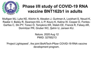 Phase I/II study of COVID-19 RNA
vaccine BNT162b1 in adults
Mulligan MJ, Lyke KE, Kitchin N, Absalon J, Gurtman A, Lockhart S, Neuzil K,
Raabe V, Bailey R, Swanson KA, Li P, Koury K, Kalina W, Cooper D, Fontes-
Garfias C, Shi PY, Türeci Ö, Tompkins KR, Walsh EE, Frenck R, Falsey AR,
Dormitzer PR, Gruber WC, Şahin U, Jansen KU.
Nature. 2020 Aug 12
PMID: 32785213
`Project Lightspeed`, the joint BioNTech-Pfizer COVID-19 RNA vaccine
development program.
 