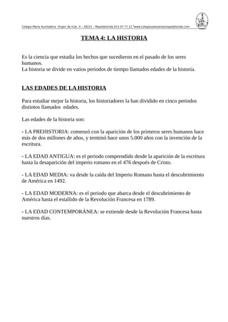 Colegio María Auxiliadora Virgen de Icíar, 4 – 28221 – Majadahonda 913 07 77 12 www.colegiosalesianasmajadahonda.com
TEMA 4: LA HISTORIA
Es la ciencia que estudia los hechos que sucedieron en el pasado de los seres
humanos.
La historia se divide en vatios periodos de tiempo llamados edades de la historia.
LAS EDADES DE LA HISTORIA
Para estudiar mejor la historia, los historiadores la han dividido en cinco periodos
distintos llamados edades.
Las edades de la historia son:
- LA PREHISTORIA: comenzó con la aparición de los primeros seres humanos hace
más de dos millones de años, y terminó hace unos 5.000 años con la invención de la
escritura.
- LA EDAD ANTIGUA: es el periodo comprendido desde la aparición de la escritura
hasta la desaparición del imperio romano en el 476 después de Cristo.
- LA EDAD MEDIA: va desde la caída del Imperio Romano hasta el descubrimiento
de América en 1492.
- LA EDAD MODERNA: es el periodo que abarca desde el descubrimiento de
América hasta el estallido de la Revolución Francesa en 1789.
- LA EDAD CONTEMPORÁNEA: se extiende desde la Revolución Francesa hasta
nuestros días.
 