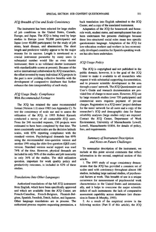 SPECIAL SECTION: JOB CONTENT QUESTIONNAIRE                                       331

JCQ Breadth of Use and Scale Consistency                  back translation into English submitted to the JCQ
                                                          Center, and a copy of the translated instrument.
   The instrument has been selected for large studies        Adaptation of the JCQ for housework and home-
of job conditions in the United States, Canada,           role work, student status, and unemployment has also
Europe, and Japan. The JCQ is being used by large         been undertaken but presents challenges because
studies in Europe (over 50,000 participants) and          these less-structured social roles mean less specific
Japan (over 40,000 participants) for the study of job     questionnaire language. Adaptation of the JCQ for
strain, heart disease, and absenteeism. The short         low-education workers and workers in less economi-
length and predictive validity appear to be the major     cally developed countries for Spanish-speaking work-
reasons for its success. Length is mentioned as a         ers has also been undertaken.
crucial instrument parameter by many users (a
substantial number would like an even shorter
instrument; there is no validated shorter instrument
                                                          JCQ Usage Policy
with standardizable scores at present). Because of the
                                                             The JCQ is copyrighted and not published in the
active international collaboration by JCQ researchers,
                                                          public domain; however, it is the goal of the JCQ
the effort invested bymany individual JCQ projects in
                                                          Center to make it available to all researchers who
the past is now yielding collective benefits with the
                                                          request it with substantial supporting documentation,
development of comparative databases that further
                                                          and to promote scientific development in the area
enhance the data interpretability of each study.          through a users' network. The JCQ Questionnaire and
                                                          User's Guide and research documentation are pro-
JCQ Usage Study: Compliance                               vided free of charge to most users. However, JCQ use
With Recommended Format                                   by large research studies (over 750 participants) and
                                                          commercial users requires payment of per-nse
   The JCQ has retained the same recommended              charges. Registration in a JCQ users' project database
format (Version 1.1) since 1985 (see Appendix C). To      for the users' network for all users and a copy of the
test the consistency of scale use and to assess the       researcher's JCQ and demographic data for future
utilization of the JCQ, in 1995 Robert Karasek            reliability analyses (large studies only) are required.
conducted a survey of all contactable JCQ users.          Contact the JCQ Center, Department of Work
From the 246 recorded requests, 130 projects were         Environment, University of Massachusetts Lowell,
estimated to have been completed by that time. The        Lowell, Massachusetts 01854, for details of policy,
most consistently used scales are the decision latitude   fees, and requirements.
scales, with 85% reporting compliance with the
standard version. Psychological demands has 69%
                                                                Summary of lnstrument Description
using the recommended nine-question version and
another 19% using the older five-question (QES core)
                                                                 and Notes on Future Challenges
version. Standard version social support was used            To summarize description of the instrument, we
74% of the time. However, physical demands are            include at this point several comments that reflect
included in only 58% of the studies and job insecurity    information in the second, empirical section of this
in only 36% of the studies. The skill utilization         article.
question, important for work quality policy and              1. The 1995 study of usage consistency demon-
productivity outcomes, is included in 42% of these        strates that the JCQ has provided a common set of
studies.                                                  scales used with consistency throughout almost 100
                                                          studies, including large national studies, of psychoso-
Translations Into Other Languages                         cial factors at work. This breadth of use is a unique
                                                          occurrence for measurement of psychosocial work
   Authorized translations of the full JCQ instrument     characteristics in the United States and internation-
from English, which have been specifically approved       ally, and it helps to overcome the major scientific
and which are available from the JCQ Center, are          deficit of such instruments: the lack of comparative
French-Canadian, French-Belgium, Flemish-Bel-             assessment capability across databases (see discus-
gium, Spanish, Swedish, Dutch, Italian, and Japanese.     sion in Santer & Murphy, 1995).
Other language translations are in process. The              2. As a result of the empirical review in the
authorized process requires requesting permission, a      following section (Part II of this article), the JCQ
 