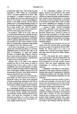 332                                             KARASEK ET AL.

recommended version since 1985 (and provisionally                 b. For psychological workload and social
augmented in 1995) remains the "recommended                 support, improved scale performance may require
version." The need to expand from the earlier "QES          linguistic tool development and local consensual
core questions" is validated. In particular, some of        validation of response meanings. Additional measure-
these additions are crucial for continued psychosocial      ment methods beyond questionnaire use involving
research: Job insecurity is of increasing importance        observations or interview methods that can be linked
because of the global economy, and the physical             to the JCQ are also needed. Parts of these activities
demand scale is of increasing importance because of         may involve establishing new languages for social
the increasing prevalence of musculoskeletal disor-         policy purpose in these areas---a social advocacy task.
ders in many countries. The "skill level required"                c. Dropout of highly "stressed" participants
questions (the seventh skill discretion question) is        from studies, especially in more rigorous scientific
crucial for work-quality policy discussions.                protocols, appears to be a much larger problem than
   The predictive validity of the scales, while not         previously assumed and is growing as stresses of
reviewed in detail in this article, is probably the major   modern life make participation in scientific studies
reason for the success of the instrument. In general, it    difficult for certain groups (temporary and transitional
can be concluded that the JCQ seems to be potentially       employees, marginal economic groups in all settings,
useful in capturing important elements of psychoso-         and many populations outside of the developed
cial experience at work in many countries, and thus         industrial countries).
allows an internationally comparative understanding               d. Organization-level job factors are also not
of "qualitative costs" and "benefits of work."              studied in the JCQ, and their effects on determining
   On the basis of the findings of the analysis of 12       job structures appear to be significant (Warren, 1998).
separate male and female populations, we can find no        Whether this analysis needs to be a part of an
compelling reasons to reject the JCQ scales on the          expanded JCQ or separate measurements approach,
basis of inconsistency of means and standard                such topics should be explored for further compara-
deviations or Cronbach alpha reliability. However,          tive analyses.
factor analyses results noted above do raise questions            e. New work patterns that involve computer-
about inclusion of certain questions, a potential basis     based communication, network communication, and
for future revision of the JCQ scales.                      mass-media communication serve as the mode of
   Although some of the tables in the empirical             social coordination in ever larger numbers of social
reliability test (Part II of this article) are based on     activities. These may require significantly altered
restricted forms of some scales in order to ensure          methodologies for assessing psychosocial work
compatibility with several older databases, the largest     experience.
of the new studies now being collected in Europe and              f. Quantitative work aspects of work (particu-
Japan include almost complete versions of all of the        larly hours of work, spouse work time, income, etc.)
recommended JCQ scales, which further bolsters the          certainly need no proof of importance but should be
utility of using the full scales in the future.             simultaneously gathered and used along with JCQ
   3. Although an integrated review of the JCQ scale's      assessments when broad policy implications are to be
shortcomings and future improvement directions is           understood.
beyond the scope of this article, some preliminary                g. Psychosocial experiences outside of work in
observations about future challenges for the JCQ can        the home and community, and across the life span
be made, reflecting both this article and the current       (jointly with work experience) must be made a part of
social context of rapidly changing working conditions.      psychosocial analytic frameworks even when work-
      a. The area of work quality needs to be opened        place effects are the primary scientific focus.
up to international political and economic policy                 h. The creative behavior side of psychosocial
discussions, an important challenge given the accelera-     workplace behavior needs to be given further
tion of global economic linkages. JCQ expansions,           measurement emphasis, including social interactions
such as the pilot versions of the JCQ global economy        which make it possible. To start, more attention
scales, could assist this. Assessment of socially           should be paid to existing active job hypotheses to
determined possibilities for control, demand, and           facilitate further integration with the active coping
social integration deriving from broad global eco-          health and well-being research themes of psychoso-
nomic changes could be assessed.                            cial research. This extension would also allow new
 