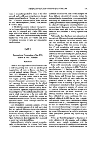 SPECIAL SECTION: JOB CONTENT QUESTIONNAIRE                                       333

forms of nonmarket productive output to be better         and heart disease in U.S. and Swedish samples but
assessed, and would assist comprehensive dialogue         found different retrospectively reported ratings for
about costs and benefits of "the new work organiza-       work and family stressors in the two countries (with
tion." "Conducive economic policy" could serve as         work being less important in the United States). Kasl
one basis for this expansion (Karasek, 1998; Karasek      (1996) speculated that the toll of unemployment and
& Theorell, 1990).                                        the nature of work in general is less important for U.S.
     i. Modified assessment methods for psychoso-         workers than for European workers. However, this
cial working conditions in less-developed economies       has not been tested with direct empirical data on
must also be integrated with existing JCQ scales          individual work situations in broadly representative
usage, which has primarily focused on developed           populations.
countries. These must assess the relationship between        Additionally, there has been much discussion of
psychosocial work costs and benefits and more             international differences in work organizational cul-
conventional economic rewards and demographic             tures, as when Japanese just-in-time assembly meth-
transformations.                                          ods were introduced into the United States and
                                                          Europe (Berggren, 1992). One empirical investiga-
                                                          tion of work organization and company policies
                      PART 1I                             across seven automobile manufacturers in four
                                                          countries shows that "teamwork" is very differently
                                                          understood due to national (Japanese, French, Italian,
      International Comparison o f the JCQ                and German) differences, regional, and company
            Scales in Four Countries                      culture (Frieling, Freiboth, Henniges, & Saager,
                                                          1997), although the relative magnitude of intercom-
                     Rationale
                                                          party versus intercountry sources was not assessed.
   Trends in working conditions show increased risks         Some useful internationally comparative findings
to well-being arising from social and psychological       exist for scales very similar to the JCQ. Typical of
characteristics of work in Europe and Japan in            these findings are U.S., Swedish, and Japanese studies
reported national statistics (Dhondt, 1994, 1998;         which show that the ranking of occupations on
Paoli, 1997; Shimomitzu & Levi, 1992). Available          decision latitude scales is very similar in the United
anecdotal reports in the United States in the 1990s       States, Japan, and Sweden (see Appendix B).
also suggest growing problems of work-relate.d            Unfortunately, the utility of many studies that are
pressures. Comparative assessment of these psychoso-      potentially similar is limited by lack of truly
cial exposures between countries in the global            comparable scales in each study. In general, absolute
economy could open up the area of "work quality" to       scale scores are important for JCQ research because
international political and economic policy discus-       they allow comparative analysis of national and
sions. However, significant progress requires interna-    occupational differences and facilitate comparative
tional comparisons with standardized instruments--an      formulation of some "job strain" definitions. Also,
area in which progress has so far been slight. The        although validation studies for the JCQ scales have
international comparisons would also provide an           been published for some populations, the cross-
important reference standard for many homogeneous         national validity of the JCQ has not been systemati-
population studies. These challenges motivate the         cally assessed. Neither has the comparative reliability
present investigation.                                    and validity of the JCQ scales been tested separately
   Most international comparative analyses of work        for male and female workers. Hall (1994) argued for
focus on economic outcomes. It is well known that         the importance of examining women's job character-
there are national differences in the distribution of     istics separately. International comparisons of poten-
income, with greater disparities (i.e., higher standard   tial gender differences could be useful because female
deviations) occurring in the United States between        labor participation patterns vary significantly by
high and low incomes than in Canada, Europe, or           COuntry.
Japan. Furthermore, these disparities have increased         From a psychometric perspective, the process of
in recent years in the United States.                     scale validation will often examine scale reliability
   Similar differences might be expected for psycho-      statistics across multiple populations, with the
social job characteristics. For example, Orth-Gomer       presumption that the scale should perform in a similar
(1979) reported similar associations between stress       manner across populations. Differences between the
 