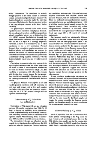 SPECIAL SECTION: JOB CONTENT QUESTIONNAIRE                                        339

strain" combination. The correlation is actually            age correlations with any scale. Education has strong
strongly positive in the small sample of Japanese           negative correlations with decision latitude and
women. Correlations of psychological demands with           physical demands, but low correlations otherwise.
decision latitude are somewhat higher for men than          There is a moderately strong and consistent negative
for women. The findings for the nine-questionversion        association between age and education (about -.20)
of the psychological demand scale show similar              in all of the samples (which is much stronger for the
variability.                                                Japanese women). These correlations may reflect
   The psychological demands scale varies across            intergenerational differences in education levels
populations in its correlation with physical demands.       (lower levels for older generation workers) and the
It is strongly positive in two out of three populations     broad age range (20 to 65 years) of included
where it is available, but very low in the third one (the   participants.
U.S. NEMC sample). Psychological demands has                   The Japanese sample has substantially different
major associational variability with supervisor sup-        correlations of decision latitude scale with age and
port: In the U.S. QES it is strongly negatively             education than the other populations. There is no
correlated, in Japan it is uncorrelated, and in other       association between education and either skill discre-
populations it has a low correlation. Physical              tion or decision authority for the Japanese men and
demands show a consistent negative association with         negative correlations for the Japanese women, but a
decision latitude, and correlations are stronger for        strong positive association exists in all other samples.
men than for women. Job insecurity shows generally          For the Japanese women, a high positive association
consistent associations with other scales, particularly     between age and psychological demands is also
a moderately strong negative correlation with the           observed. Additionally, they have a high positive
decision latitude, supervisor, and coworker support         correlation between age and skill discretion and a
scales.                                                     weaker negative correlation between education and
   Correlations between the nine-item version of the        skill discretion (although this correlation reduces to
psychological demands scale and other JCQ scales            zero when age is adjusted; Kawakami et al., 1995).
are shown in Table 6. The correlation between the           Correlations of supervisor support and decision
five-item and the nine-item versions is high (.88). The     latitude with education are also very small for the
variability of associations with other scales remains       Japanese sample but are strongly positive for the
with the nine-item version (among the four popula-          other samples.
tions for which it is available). The nine-item version        Several consistent gender-related exceptions are
has a more positive overall correlation with decision       observed. Demands are in general more consistently
latitude.                                                   related to decision latitude for men than for women:
   The physical demands scale displays a low and            Physical demands are more highly negatively corre-
variable positive correlation with job insecurity for       lated with decision latitude and education for men,
both men and women and a low and negative                   and psychological demand associations with decision
correlation with supervisor and coworker support,           latitude are somewhat higher for men than for
except for the U.S. QES women's sample and the              women. Physical demands are more highly negatively
Japanese women's sample.                                    correlated with education for men than for women,
                                                            and psychological demands are negatively correlated
                                                            with age for men, except for the Dutch sample, but
         Correlations of JCQ Scales With                    weaker for women, except for the Japanese sample
               Age and Education                            and for one Canadian sample, in which correlations
                                                            for men and women are nearly the same.
   Correlations of JCQ scales with age and education
represent 32 possible correlations (see Table 7). Of
these, 16 display low variability across populations,                Factorial Validity of JCQ Scales
10 show moderate variability,and 6 show high variability.
Here particularly, extreme values are observed in the          The U.S. population from the 1970s shows a clear
Japanese sample. After excluding them, 26 correla-          factor pattern corresponding to the JCQ scales for
tions (81%) have low variability across populations.        men (which is not surprising because this was the
   The correlations with age and education are, in          JCQ defining base sample) and also for women. Also
general, lower than those observed between the JCQ          in the United States, the NEMC sample from the early
scales and subscales themselves. There are no strong        1990s shows a confirming pattern for most factors for
 
