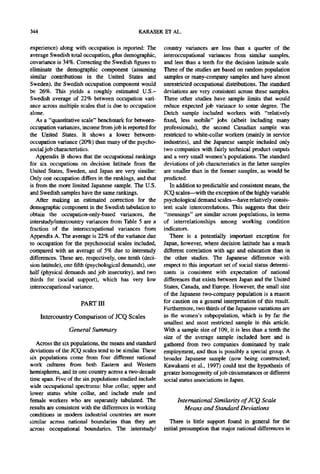 344                                           KARASEK ET AL.

experience) along with occupation is reported: The       country variances are less than a quarter of the
average Swedish total occupation, plus demographic,      interoccupational variances from similar samples,
covariance is 34%. Correcting the Swedish figures to     and less than a tenth for the decision latitude scale.
eliminate the demographic component (assuming            Three of the studies are based on random population
similar contributions in the United States and           samples or many-company samples and have almost
Sweden), the Swedish occupation component would          unrestricted occupational distributions. The standard
be 26%. This yields a roughly estimated U.S.-            deviations are very consistent across these samples.
Swedish average of 22% between occupation vari-          Three other studies have sample limits that would
ance across multiple scales that is due to occupation    reduce expected job variance to some degree. The
alone.                                                   Dutch sample included workers with "relatively
   As a "quantitative scale" benchmark for between-      fixed, less mobile" jobs (albeit including many
occupation variances, income from job is reported for    professionals), the second Canadian sample was
the United States. It shows a lower between-             restricted to white-collar workers (mainly in service
occupation variance (20%) than many of the psycho-       industries), and the Japanese sample included only
social job characteristics.                              two companies with fairly technical product outputs
   Appendix B shows that the occupational rankings       and a very small women's populations. The standard
for six occupations on decision latitude from the        deviations of job characteristics in the latter samples
United States, Sweden, and Japan are very similar:       are smaller than in the former samples, as would be
Only one occupation differs in the rankings, and that    predicted.
is from the more limited Japanese sample. The U.S.          In addition to predictable and consistent means, the
and Swedish samples have the same rankings.              JCQ scales--with the exception of the highly variable
   After making an estimated correction for the          psychological demand scales--have relatively consis-
demographic component in the Swedish tabulation to       tent scale intercorrelations. This suggests that their
obtain the occupation-only-based variances, the          "meanings" are similar across populations, in terms
interstudy/intercountry variances from Table 5 are a     of interrelationships among working condition
fraction of the interoccupational variances from         indicators.
Appendix A. The average is 22% of the variance due          There is a potentially important exception for
to occupation for the psychosocial scales included,      Japan, however, where decision latitude has a much
compared with an average of 5% due to interstudy         different correlation with age and education than in
differences. These are, respectively, one tenth (deci-   the other studies. The Japanese difference with
sion latitude), one fifth (psychological demands), one   respect to this important set of social status determi-
half (physical demands and job insecurity), and two      nants is consistent with expectation of national
thirds for (social support), which has very low          differences that exists between Japan and the United
interoccupational variance.                              States, Canada, and Europe. However, the small size
                                                         of the Japanese two-company population is a reason
                     PART III                            for caution on a general interpretation of this result.
                                                         Furthermore, two thirds of the Japanese variations are
      Intercountry Comparison of JCQ Scales              in the women's subpopulation, which is by far the
                                                         smallest and most restricted sample in this article.
                General Summary                          With a sample size of 109, it is less than a tenth the
                                                         size of the average sample included here and is
   Across the six populations, the means and standard    gathered from two companies dominated by male
deviations of the JCQ scales tend to be similar. These   employment, and thus is possibly a special group. A
six populations come from four different national        broader Japanese sample (now being constructed;
work cultures from both Eastern and Western              Kawakami et ai., 1997) could test the hypothesis of
hemispheres, and in one country across a two-decade      greater homogeneity of job circumstances or different
time span. Five of the six populations studied include   social status associations in Japan.
wide occupational spectrums: blue collar, upper and
lower status white collar, and include male and
female workers who are separately tabulated. The              International Similarity of JCQ Scale
results are consistent with the differences in working           Means and Standard Deviations
conditions in modern industrial countries are more
similar across national boundaries than they are           There is little support found in general for the
across occupational boundaries. The interstudy/          initial presumption that major national differences in
 