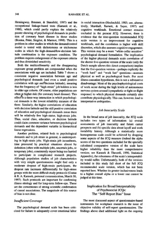 348                                              KARASEK ET AL.

 Hemingway, Brnnner, & Stansfeld, 1997) and the              in social interaction (Hochschild, 1983; see, alterna-
 occupational linkage-based tests (Karasek et al.,          tively, Marshall, Barnett, & Sayer, 1997) and
  1988), which could partly explain the relatively          cognitive workloads. Emotional contact remains
 poorer showing of psychological demands in predic-         excluded in the present JCQ. However, there is
 tion of coronary heart disease in those studies            evidence that the nine-question recommended JCQ
 (Bosma, Peter, Siegrist, & Marmot, 1998). This is a        scale version is an improvement for cognitive
 problem in other studies in which the demand/control       workloads, and the correlation is higher with skill
 model is tested with dichotomous or trichomous             discretion, which also assesses cognitive engagement.
 scales in which the high-demand/low-decision lati-         This version may be a more "white-collar sensitive"
 tude combination is the exposure condition. The            psychological demand formulation. The implication
 problem requires enlargement of the exposure criteria      of the higher physical demands scale correlation of
 and thus diminished sensitivity.                           the shorter five-question version of the scale (only the
    Both the multicoUinearity and the disappearing          Dutch sample allows this direct comparison) implies
 exposure group problem are compounded when the             that the five-question version--perhaps explicitly the
 associations with age are included. Table 7 shows a         "work hard" and "work fast" questions--assesses
 consistent negative association between age and            physical as well as psychological loads. For most
 psychological demands (and even a small positive           illness-causation hypotheses, this is not a substantive
 correlation with age and,°decision latitude), meaning      disadvantage: Most of the psychophysiological costs
 that the frequency of "high-strain" job holders is less    of work occur during the high levels of autonomous
 in older age cohorts. Of course, older populations are     nervous system arousal (sympathetic or fight-or-flight
 often at higher risk (for coronary heart disease). This    response) to which physical demands certainly also
effect~s a three-way interaction in which psychologi-       contribute physiologically.This can, however, lead to
cal demands is the lowest reliability measure of the        interpretative ambiguities.
three. Similarly, the higher correlations of education
with decision latitude and the still positive correlation
of education and psychological demands mean there
                                                                            Job Insecurity Scale
will be relatively few high-status, high-strain jobs.           In the broad area of job insecurity, the JCQ scale
Thus, social class, education, or decision latitude          includes two types of information: (a) overall
could claim common variance between psychological            assessments of job insecurity and future career
demands and the dependent variable in hierarchical          prospects and (b) specific data about layoff and work
linear regressions.                                         instability history. Although a statistically more
    Another problem, related both to psychological          homogeneous scale could be achieved by dropping
demands and to job strain in general, is underreport-        some aspects of the JCQ measure (indeed the alpha
ing in high-strain jobs. High-strain job incumbents,         scores of the two questions included for the specially
time pressured by practical situations almost by            calculated comparative version of the scale have
definition (often with multiple jobs, uncertain jobs, or    higher reliability than the more comprehensive
temporary jobs), consistently report being too harried      version; see Karasek & Theorell, 1990, Statistical
to participate in complicated research projects.            Appendix), the robustness of the scale's interpretabil-
Although population studies of job characteristics          ity would suffer. Unfortunately, both of the versions
with very simple questionnaires might find only a           included in this study fall short of the full JCQ
moderate dropout of high-strain participants, the           recommended scale version, which has not been
dropout rate increases differentially for high-stress       reported here. Whether its greater inclusiveness leads
groups with the more difficult study protocols (Costas      to a higher overall alpha or a lower one cannot be
& R. A. Karasek, personal communication, March 30,          judged at this time.
1997). Such protocols are important for confirming
illness etiology and for long-term follow-ups. These
are the cornerstones of strong scientific confirmation            Implication for Broad Interpretability
of causal associations. The magnitude of this source                     o f Psychosocial JCQs:
of bias is not clear.                                                The "Self-Report Bias" Issue

Insufficient Coverage                                          The most discussed aspect of questionnaire-based
                                                            instruments for workplace research is the issue of
   The psychological demand scale has been criti-           objective validity of self-report questionnaires. The
cized for failure to adequately cover emotional labor       findings above shed additional light on the ongoing
 