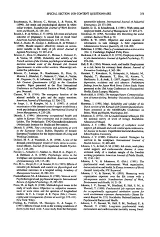 SPECIAL SECTION: JOB CONTENT QUESTIONNAIRE                                                 351

Bourbonnals, R., Brisson, C., Moisan, J., & Vezina, M.                automobile industry. International Journal of Industrial
   (1996). Job sla'ain and psychological distress in white-           Ergonomics, 20, 371-388.
   collar workers. Scandinavian Journal of Work Environ-           Ganster, D. G., & Schaubroeck, J. (1991). Work stress and
   ment and Health, 22, 139-145.                                      employee health. Journal of Management, 17, 235-271.
Brandt, L. P., & Neilsen, C. V. (1992). Job stress and adverse     Gleckman, H. (1995, November 20). Rewriting the social
   outcome of pregnancy: A causal link or recall bias?                contract. Business Week, p. 70.
   American Journal of Epidemiology, 135, 302-311.                 Griffen, R. W. (1983). Objective and social sources of
Brief, A., Burke, M., George, J., Robinson, B., & Webster, J.         information in task redesign: A field experiment.
   (1988). Should negative affectivity remain an unmea-               Administrative Science Quarterly, 28, 184-200.
   sured variable in the study of job stress? Journal of           Habermas, J. (1984). Theory of communicative active action
   Applied Psychology, 73, 207-214.                                   (Vol. 1). Cambridge, England: Polity Press.
Bfisson, C., Dion, G., Blanchet, C., Moisan, J., Guinont, C.,      Hackman, J. R., & Lawler, E. E. (1971). Employee reactions
   & Vezina, M. (1998). Reliability and validity of the               to job characteristics. Journal of Applied Psychology, 55,
   French version of the 16-item psychological demand and             259-286.
   decision latitude scale of the Karasek Job Content              Hall, E. M. (1994). Women, work, and health: Employment
   Questionnaire in white-collar workers. Manuscript sub-             as a risk factor for coronary heart disease. Journal of
   mitted for publication.                                            Preventive Cardiology, 4, 365-384.
Brisson, C., Laroque, B., Bourbonnais, R., Dion, G.,               Haratani, T., Kawakami, N., Kobayashi, E, Ishizaki, M.,
   Moisan, J., Blanchet, C., Guimont, C., Vinet, A., Vezina,          Hayashi, T., Masumoto, T., Hiro, H., Aizawa, Y.,
   M., Dagenais, G., & Laflamme, N. (1998, August). The               Hashimoto, S., & Araki, S. (1997, August). Work stress,
   Job Content Questionnaire (JCQ) in the Canadian                    depression, accidents and sick absence: Preliminary
   samples. Paper presented at the First International               findings from the Japan Work Stress Cohort Study. Paper
   Conference on Psychosocial Factors at Work, Copenha-               presented at the 15th Asian Conference on Occupational
   gen, Denmark.                                                      Health, Kuala Lumpur, Malaysia.
Cannon, W. B. (1914). The emergency function of the                Hochschild, A. (1983). The managed heart: Commercializa-
   adrenal medulla in pain and the major emotions.                    tion of human feeling. Berkeley: University of California
   American Journal of Physiology, 33, 356-372.                       Press.
de Jonge, J., & Kompier, M. A. J. (1997). A critical               Houtman, I. (1995, May). Reliability and validity of the
   examination of the demand-control-support model from a             Dutch version of the Karasek Job Content Questionnaire.
   work psychological perspective. International Journal of           Paper presented at the NIOSH/APA Conference on
   Stress Management, 4, 235-258.                                     Stress, Work and Health, Washington, DC.
Dhondt, S. (1994). Monitoring occupational health and              Johansson, S. (1971). Om LevnadsnivdandersOkningen [On
   safety in Europe: Time constraints and its implications.           the national survey of level of living]. Stockholm:
   Leiden, The Netherlands: TNO-Gezondheidsonderzoek                  Allmamma F6flaget.
   (Netherlands Institute for Health and Prevention).              Johnson, J. V. (1986). The impact of workplace social
Dhondt, S. (1998). Time constraints and autonomy at work              support, job demands and work control upon cardiovascu-
   in the European Union. Dublin, Republic of Ireland:                lar disease in Sweden. Unpublished doctoral dissertation,
   European Foundation for the Improvement of Living and              Johns Hopkins University.
   Working Conditions.                                             Johnson, J. V. (1989). Collective control: Strategies for
Dollard, M. E, & Winefield, A. H. (1998). A test of the               survival in the workplace. International Journal of
   demand-control/support model of work stress in correc-             Health Services, 19, 469--480.
   tional officers. Journal of Occupational Health Psychol-        Johnson, J. V., & Hall, E. M. (1988). Job strain, work place
   ogy, 3, 243-264.                                                   social support, and cardiovascular disease: A cross-
Fenster, L., Schaefer, C., Mathur, A., Hiatt, R. A., Pieper, C.,      sectional study of a random sample of the Swedish
   & Hubbard, A. E. (1995). Psychologic stress in the                 working population. American Journal of Public Health,
   workplace and spontaneous abortion. American Journal               78, 1336-1342.
   of Epidemiology, 142, 117-183.                                  Johnson, J. V., & Johansson, G. (Eds.). (1991). The
Fox, M. L., Dwyer, D. J., & Ganster, D. G. (1993). Effects of         psychosocial work environment: Work organization,
   stressful job demands and control on physiological and             democratization and health. In Essays in memory of Bertil
   attitudinal outcomes in a hospital setting. Academy of             Gardell. Amityville, NY: Baywood.
   Management Journal, 36, 289-318.                                Johnson, J. V., & Stewart, W. (1993). Measuring work
Frankenhaeuser, M., & Johansson, G. (1986). Stress at work:           organization exposure over the life course with a
   Psychobiological and psychosocial aspects. International          job-exposure matrix. Scandinavian Journal of Work,
   Review of Applied Psychology, 35, 287-299.                         Environment and Health, 19, 21-28.
Frese, M., & Zapft, D. (1988). Methodological issues in the        Johnson, J. V., Stewart, W., Friedlund, P., Hall, E. M., &
   study of work stress: Objective vs. subjective measure-           Theorell, T. (1990). Psychosocial job exposure matrix:
   ment of work stress and the question of longitudinal              An occupationally aggregated attribution system for
   studies. In C. L. Cooper & R. Payne (Eds.), Causes,                work environment exposure characteristics (Stress Re-
   coping and consequences of stress at work (pp. 375-411).           search Report No. 221). Stockholm: National Institute for
   New York: Wiley.                                                  Psychosocial Factors and Health.
Frieling, E., Freiboth, M., Henniges, D., & Saager, C.             Johnson, J. V., Stewart, W., Hall, E. M., Fredlund, P., &
   (1997). Effects of team work on the working conditions of         Theorell, T. (1996). Long-term psychosocial work
   short cycled track work: A case study from the European           environment and cardiovascular mortality among Swed-
 