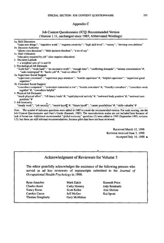 SPECIAL SECTION: JOB CONTENT QUESTIONNAIRE                                           355


                                                    Appendix C

                        Job C o n t e n t Questionnaire (JCQ) R e c o m m e n d e d Version
                      (Version 1.11, u n c h a n g e d since 1985; A b b r e v i a t e d Wordings)
la. Skill Discretion
   "learn new things"; "repetitive work"; "requires creativity"; "high skill level"; "variety"; "develop own abilities"
lb. Decision Authority
   "allows own decisions"; "little decision freedom"; "a lot of say"
lc. Skill Utilization
   "education required by job" (also requires education)
1. Decision Latitude
   = a weighted sum of la and lb
2. Psychological Job Demands
   "work fast"; "work hard"; "no excessive work"; "enough time"; "conflicting demands"; "intense concentration"#;
      "tasks interrupted"#; "hectic job"#; "wait on others"#
3a. Supervisor Social Support
   "supervisor concerned"; "supervisor pays attention"; "hostile supervisor"#; "helpful supervisor"; "supervisor good
      organizer"
3b. Coworker Social Support
   "coworkers competent"; "coworkers interested in me"; "hostile coworkers"#; "friendly coworkers"; "coworkers work
     together"#; "coworkers helpful"
4. Physical Job Demands
   "much physical effort": "lift heavy loads"#; "rapid physical activity"#; "awkward body position"#; "awkward ann
     positions"#
5. Job Insecurity
   "steady work"; "job security"; "recent layofl~"#; "future layoff"; "career possibilities"#; "skills valuable"#
Note. The symbol # indicates questions were added in 1985 to create the recommended version. For scale scoring, see the
Job Content Questionnaire and User's Guide (Karasek, 1985). The macrodecision scales are not included here because of
lack of broad use. Additional recommended "global economy" questions (5) were added in 1995 (September 1995, revision
1.5), but these are still informal recommendations, because pilot data have not been reviewed.


                                                                                         Received March 12, 1998
                                                                                    Revision received June 3, 1998
                                                                                           Accepted July 16, 1998 •




                           Acknowledgment of Reviewers for Volume 3

          The editor gratefully acknowledges the assistance of the following persons who
          served as ad hoc reviewers o f manuscripts submitted to the Journal of
          Occupational Health Psychology in lt598,

          Ryan Amacher                         Mark Eakin                       Kenneth Price
          Charles Bond                         Cathy Henney                     Jody Reinhartz
          Nancy Burns                          Scott Keller                     Arie Shirom
          Carolyn Cason                        Jeff McGee                       Kai Spratt
          Thomas Dougherty                     Gary McMahan
 