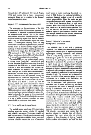 328                                             KARASEK ET AL.

(Karasek et al., 1981; Karasek, Schwartz, & Pieper,        should assess a single underlying theoretical con-
1983) and implied that a future measurement                struct. In JCQ design, true statistical reliability is
instrument should not be restricted to the demand/         sometimes balanced against a goal of a specific
control task questions alone.                              content interpretability. Thus, the scales are also
                                                           composed of subscales with separate interpretability
                                                           (see Table 1 and discussion above), a goal which
Stage II: JCQ Recommended Version--1985
                                                           competes with scale statistical reliability. The ques-
   The next stage was the development of the JCQ           tions should also be standardizable questions. The
Recommended Version 1.1 in response to request for         JCQ has also had the goal of covering the most
an instrument to assess the psychosocial hypotheses        important aspects of qualitative work situations with a
and demand/control models. This is the current             small enough number of scales that the interactions
version of the instrument. The design of the current       between the scales can be feasibly examined.
JCQ was initiated by request from the U.S. National
Heart, Lung and Blood Institute's request for scales
                                                           Toward "Objective "Assessment:
for the U.S. Framingham Offspring Study. The JCQ
                                                           Rating Versus Evaluation
authors were aware of the length limitations posed by
research teams in national survey designs and the             An important goal of the JCQ is gathering
hesitancy of other researchers adopting question sets      "objective" data about work environments relevant
not of their own design, thus, the design of the new       for prevention-oriented goals of improving social and
JCQ instrument in 1984 focused on a very short,            psychological working conditions. The Swedish
efficient questionnaire that could be self-administered    Level of Living Survey (Johansson, 1971) was a
in 15 rain, with minimal participant guidance.             methodological guide: The bias in the questionnaire
   The original QES core was not theoretically precise     response by the participant, while inevitable, was
in several areas (particularly psychological and           designed to be minimized. The questions are designed
physical demands). To add precision to the theoretical     to report about, but not evaluate, the participant's
constructs of the QES core, to expand theoretical          usual or main job. Thus, the JCQ questions use simple
coverage of both psychological and physical de-            language so there are meaningful responses possible
mands, to expand job insecurity and social support         by all employed respondents, presented in a language
scale coverage, and to assist in discriminant validity,    simple enough to be understood by participants at all
we included additional newly drafted questions (see        education levels. The response set is designed to
Table 1, column 1) to the QES questions, yielding the      assess the validity of the statement about the work
present set of scales used in the JCQ data sets. These     environment on a 4-point scale, facilitating the
expansions formed the Recommended JCQ Instru-              similar quantitative weighting of questions.
ment Version (see Table 1, column 2), with 49                 Use of participants' own questionnaire reports
questions, which is the most commonly used version         about their jobs, of course, automatically introduces
(14 additional new questions and 8 additional QES          self-perceptions--the source of the major critique of
questions had been added beyond the original core).        validity of instruments such as the JCQ (see the
Additional question sets cover physical work hazards,      Implication for Broad Interpretability of Psychoso-
computer interfaces, customer interaction, and psycho-     cial JCQs section). In many cases, self-reports on job
logical strain scales. An update of the recommended        conditions are the only feasible information-gathering
version in 1995 (Version 1.5) included pilot versions      strategy about workers' detailed social working
of a set of global economy questions and more              conditions. For example, it would take an outside
standardizable psychological strain scales.                observer much time to understand the social support
                                                           situation of the worker. Frese and Zapft (1988)
JCQ Focus and Scale Design Criteria                        claimed that the risk of self-report bias depends on the
                                                           degree to which the questions require a complex
   The multiple goals underlying JCQ construction          burden of evaluative cognition by the participant. The
introduce competing design criteria: (a) standard          JCQ objective assessment goal means that the
scale reliability assessment, (b) coverage breadth, (c)    questions attempt to minimize this self-reflexive
scale length economy, (d) scale number economy, and        component: They report about jobs, but minimize
(e) specific content interpretability. A pure concept of   evaluation of them. Questions of the type "lack of
statistical reliability means that a set of questions      decision making is important for me" and "the time
 