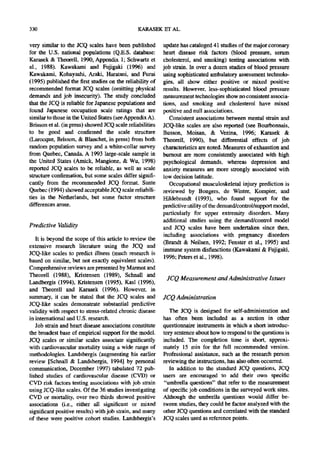 330                                            KARASEK ET AL.

very similar to the JCQ scales have been published         update has cataloged 41 studies of the major coronary
for the U.S. national populations (Q.E.S. database:        heart disease risk factors (blood pressure, serum
Karasek & Theorell, 1990, Appendix 1; Schwartz et          cholesterol, and smoking) testing associations with
al., 1988). Kawakarni and Fujigaki (1996) and              job strain. In over a dozen studies of blood pressure
Kawakami, Kobayashi, Araki, Haratani, and Furui            using sophisticated ambulatory assessment technolo-
(1995) published the first studies on the reliability of   gies, all show either positive or mixed positive
recommended format JCQ scales (omitting physical           results. However, less-sophisticated blood pressure
demands and job insecurity). The study concluded           measurement technologies show no consistent associa-
that the JCQ is reliable for Japanese populations and      tions, and smoking and cholesterol have mixed
found Japanese occupation scale ratings that are           positive and null associations.
similar to those in the United States (see Appendix A).       Consistent associations between mental strain and
Brisson et al. (in press) showed JCQ scale reliabilities   JCQ-like scales are also reported (see Bourbonnais,
to be good and confirmed the scale structure               Busson, Moisan, & Vezina, 1996; Karasek &
(Larocque, Brisson, & Blanchet, in press) from both        Theorell, 1990), but differential effects of job
random population survey and a white-collar survey         characteristics are noted. Measures of exhaustion and
from Quebec, Canada. A 1993 large-scale sample in          burnout are more consistently associated with high
the United States (Amick, Mangione, & Wu, 1998)            psychological demands, whereas depression and
reported JCQ scales to be reliable, as well as scale       anxiety measures are more strongly associated with
structure confirmation, but some scales differ signifi-    low decision latitude.
cantly from the recommended JCQ format. Sante                 Occupational musculoskeletal injury prediction is
Quebec (1994) showed acceptable JCQ scale reliabili-       reviewed by Bongers, de Winter, Kompier, and
ties in the Netherlands, but some factor structure         Hildebrandt (1993), who found support for the
differences arose.                                         predictive utility of the demand/control/support model,
                                                           particularly for upper extremity disorders. Many
                                                           additional studies using the demand/control model
Predictive Validity                                        and JCQ scales have been undertaken since then,
                                                           including associations with pregnancy disorders
   It is beyond the scope of this article to review the
                                                           (Brandt & Neilsen, 1992; Fenster et al., 1995)and
extensive research literature using the JCQ and
                                                           immune system disfunctions (Kawakami & Fujigaki,
JCQ-like scales to predict illness (much research is
                                                           1996; Peters et al., 1998).
based on similar, but not exactly equivalent scales).
Comprehensive reviews are presented by Marmot and
Theorell (1988), Kristensen (1989), Schnall and
                                                            JCQ Measurement and Administrative Issues
Landbergis (1994), Kristensen (1995), Kasl (1996),
and Tbeorell and Karasek (1996). However, in
summary, it can be stated that the JCQ scales and          JCQ Administration
JCQ-like scales demonstrate substantial predictive
validity with respect to stress-related chronic disease       The JCQ is designed for self-administration and
in international and U.S. research.                        has often been included as a section in other
   Job strain and heart disease associations constitute    questionnaire instruments in which a short introduc-
the broadest base of empirical support for the model.      tory sentence about how to respond to the questions is
JCQ scales or similar scales associate significantly       included. The completion time is short, approxi-
with cardiovascular mortality using a wide range of        mately 15 min for the full recommended version.
methodologies. Landsbergis (augmenting his earlier         Professional assistance, such as the research person
review [Schnall & Landsbergis, 1994] by personal           reviewing the instructions, has also often occurred.
communication, December 1997) tabulated 72 pub-               In addition to the standard JCQ questions, JCQ
lished studies of cardiovascular disease (CVD) or          users are encouraged to add their own specific
CVD risk factors testing associations with job strain      "umbrella questions" that refer to the measurement
using JCQ-like scales. Of the 36 studies investigating     of specific job conditions in the surveyed work sites.
CVD or mortality, over two thirds showed positive          Although the umbrella questions would differ be-
associations (i.e., either all significant or mixed        tween studies, they could be factor analyzed with the
significant positive results) with job strain, and many    other JCQ questions and correlated with the standard
of these were positive cohort studies. Landsbergis's       JCQ scales used as reference points.
 