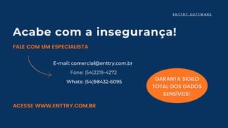 E-mail: comercial@enttry.com.br
Fone: (54)3219-4272
Whats: (54)98432-6095
E N T T R Y S O F T W A R E
GARANTA SIGILO
GARANTA SIGILO
TOTAL DOS DADOS
TOTAL DOS DADOS
SENSÍVEIS!
SENSÍVEIS!
Acabe com a insegurança!
FALE COM UM ESPECIALISTA
FALE COM UM ESPECIALISTA
ACESSE WWW.ENTTRY.COM.BR
ACESSE WWW.ENTTRY.COM.BR
 