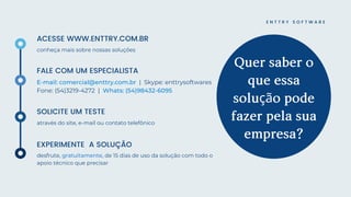 E N T T R Y S O F T W A R E
Quersabero
queessa
soluçãopode
fazerpelasua
empresa?
SOLICITE UM TESTE
através do site, e-mail ou contato telefônico
ACESSE WWW.ENTTRY.COM.BR
conheça mais sobre nossas soluções
FALE COM UM ESPECIALISTA
E-mail: comercial@enttry.com.br | Skype: enttrysoftwares
Fone: (54)3219-4272 | Whats: (54)98432-6095
EXPERIMENTE A SOLUÇÃO
desfrute, gratuitamente, de 15 dias de uso da solução com todo o
apoio técnico que precisar
 