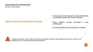 Agora, pense na seguinte situação
COMO RESULTADO, VOCÊ TEM SEUS DADOS VAZADOS, PRECISA DESCOBRIR QUEM FICOU COM A SUA
IMPRESSÃO E/OU GERAR UMA NOVA IMPRESSÃO
SEGURANÇA DA INFORMAÇÃO
E N T T R Y S O F T W A R E
VOCÊ ENVIA O DOCUMENTO PARA IMPRESSÃO
AO MESMO TEMPO QUE OUTRA PESSOA
ESSA PESSOA ACABA LEVANDO A SUA
IMPRESSÃO
E ACABA TENDO ACESSO AOS SEUS DADOS
 
