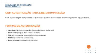 COM AUTENTICAÇÃO PARA LIBERAR IMPRESSÃO
Com autenticação, a impressão só é liberada quando o usuário se identifica junto ao equipamento.
SEGURANÇA DA INFORMAÇÃO
E N T T R Y S O F T W A R E
FORMAS DE AUTENTICAÇÃO
Cartão RFID (aproximação de cartão junto ao leitor)
Biometria (toque de dedo no leitor)
PIN (diretamente no painel da impressora)
Tablet (senha via aplicativo)
Smartphone (leitura de QR Code)
 