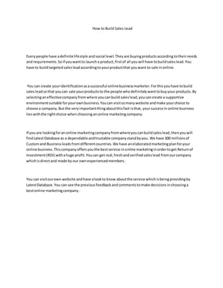 How to Build Sales Lead
Everypeople have adefinitelifestyle and social level.Theyare buyingproductsaccording totheirneeds
and requirements.Soif youwantto launcha product,firstof all youwill have tobuildsaleslead.You
have to build targetedsalesleadaccordingtoyourproductthat youwant to sale inonline.
You can create youridentificationasasuccessful onlinebusinessmarketer.Forthisyouhave tobuild
salesleadsothat youcan sale yourproductsto the people whodefinitelywanttobuyyour products.By
selectinganeffectivecompanyfromwhere youcanbuild saleslead,youcancreate a supportive
environmentsuitable foryourownbusiness.Youcan visitsomanywebsite andmake yourchoice to
choose a company.But the veryimportantthingaboutthisfact isthat, yoursuccessin online business
lieswiththe rightchoice whenchoosinganonline marketingcompany.
If you are lookingforanonline marketingcompanyfromwhereyoucanbuildsaleslead,thenyouwill
findLatestDatabase as a dependable andtrustable companystandbyyou. We have 300 millionsof
Customand Businessleadsfromdifferentcountries.We have anelaboratedmarketingplanforyour
online business.Thiscompanyoffersyouthe bestservice inonline marketinginordertoget Returnof
Investment(ROI) withahuge profit.Youcan get real,freshandverifiedsaleslead fromourcompany
whichisdirectand made by our ownexperiencedmembers.
You can visitourown website andhave alookto know aboutthe service whichisbeingprovidingby
LatestDatabase.You can see the previousfeedbackandcommentstomake decisionsinchoosinga
bestonline marketingcompany.
 