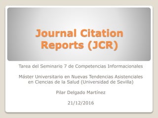 Journal Citation
Reports (JCR)
Tarea del Seminario 7 de Competencias Informacionales
Máster Universitario en Nuevas Tendencias Asistenciales
en Ciencias de la Salud (Universidad de Sevilla)
Pilar Delgado Martínez
21/12/2016
 
