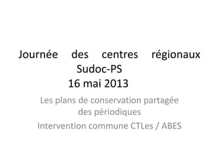 Journée des centres régionaux
Sudoc-PS
16 mai 2013
Les plans de conservation partagée
des périodiques
Intervention commune CTLes / ABES
 
