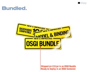 Bundled.


           NEW




              100DEL & BINDING
                  & IMP
     BACKWA             ROVE
                             D                 D



                   %
     COMPAT RDS                       IMP ROVE
                                  &
           IBLE             NEW



                MO NEW & IMPROVED



          OSGI BUNDLE


                          Shipped jcr-2.0.jar is an OSGI Bundle
                          Ready to deploy in an OSGI Container
 