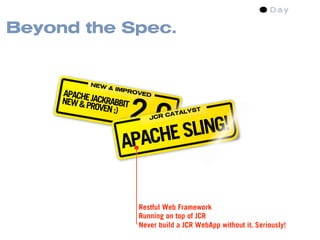 Beyond the Spec.


            NEW
                  & IMP
     APACHE             ROVE

     NEW & PJACKRABBIT
                         2.0
                             D

            ROVEN ;)                   YST
                                   ATAL


                              ING!
                                 C
                             JCR




                     APACHE SL


                          Restful Web Framework
                          Running on top of JCR
                          Never build a JCR WebApp without it. Seriously!
 
