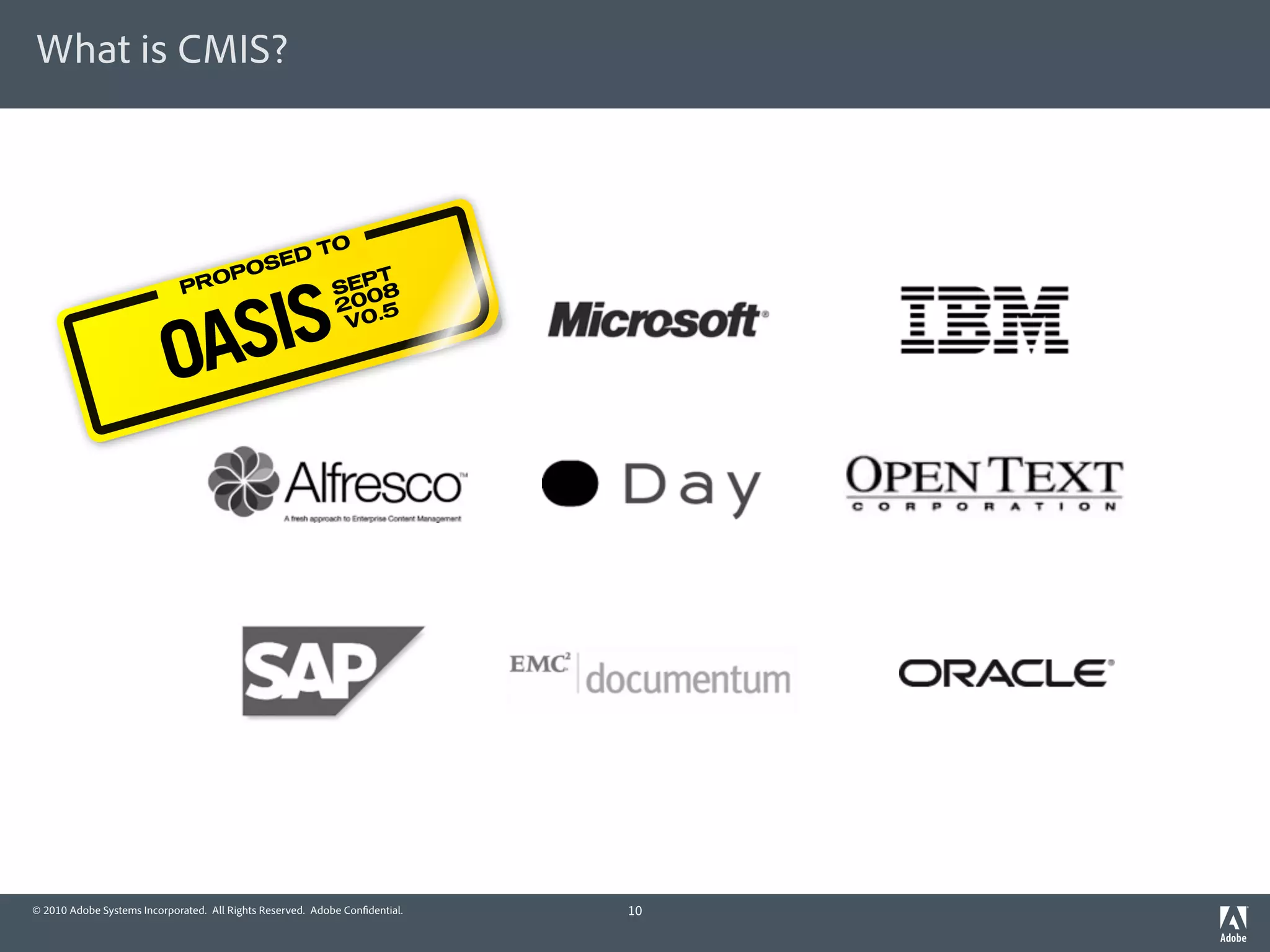 What is CMIS?



                                         TO
                                      ED
                                   OS
                                OP           T



                             SIS
                             PR           SEP 8
                                          2005


                           OA
                                           V0.




© 2010 Adobe Systems Incorporated. All Rights Reserved. Adobe Con dential.   10
 