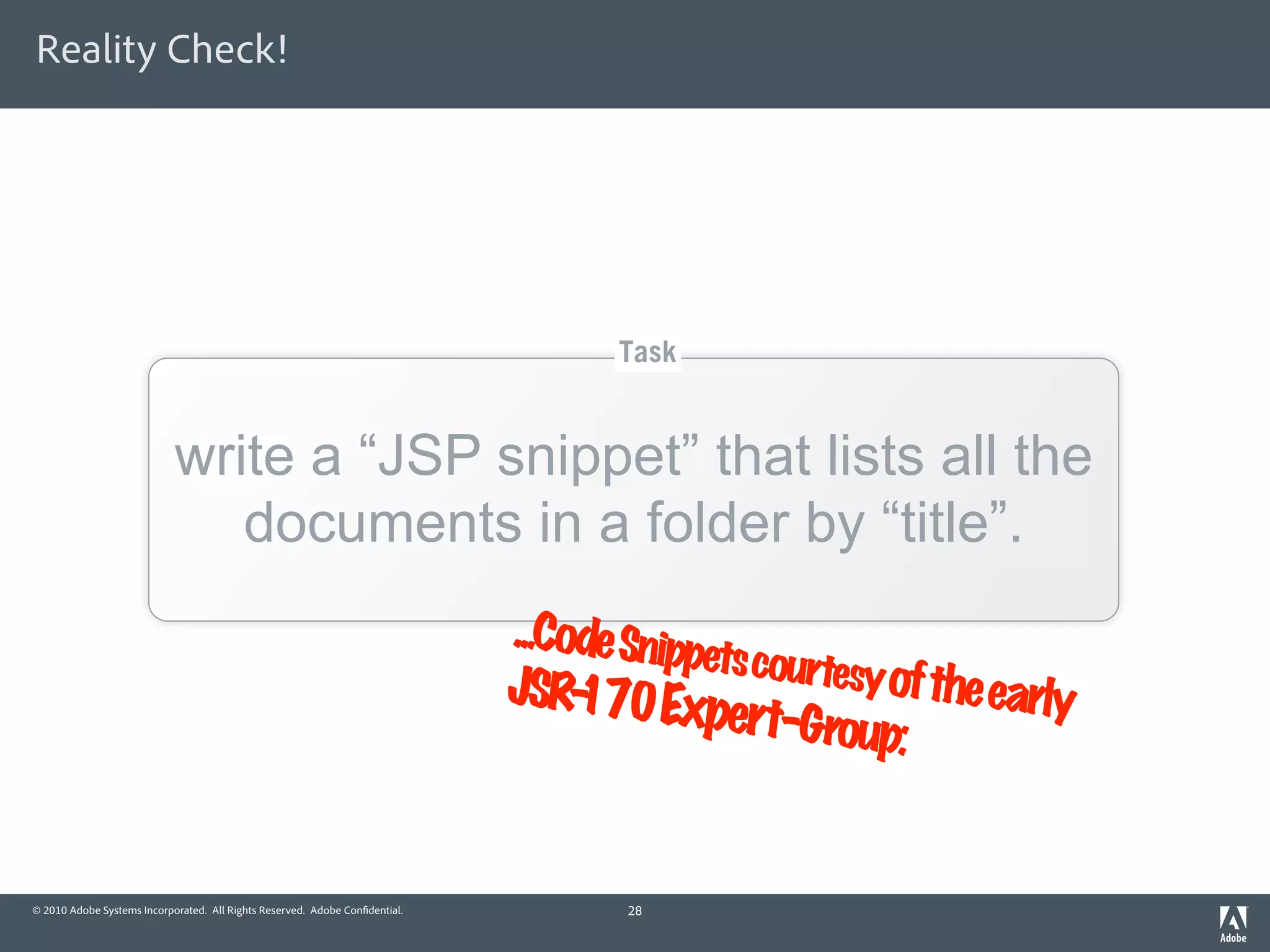 Reality Check!




                                                                                    Task


                            write a “JSP snippet” that lists all the
                               documents in a folder by “title”.
                                                                             ...Code Snipp
                                                                                          ets courtesy
                                                                             JSR- 70 Ex
                                                                                  1                    of the early
                                                                                          pert-Group
                                                                                                        :


© 2010 Adobe Systems Incorporated. All Rights Reserved. Adobe Con dential.           28
 