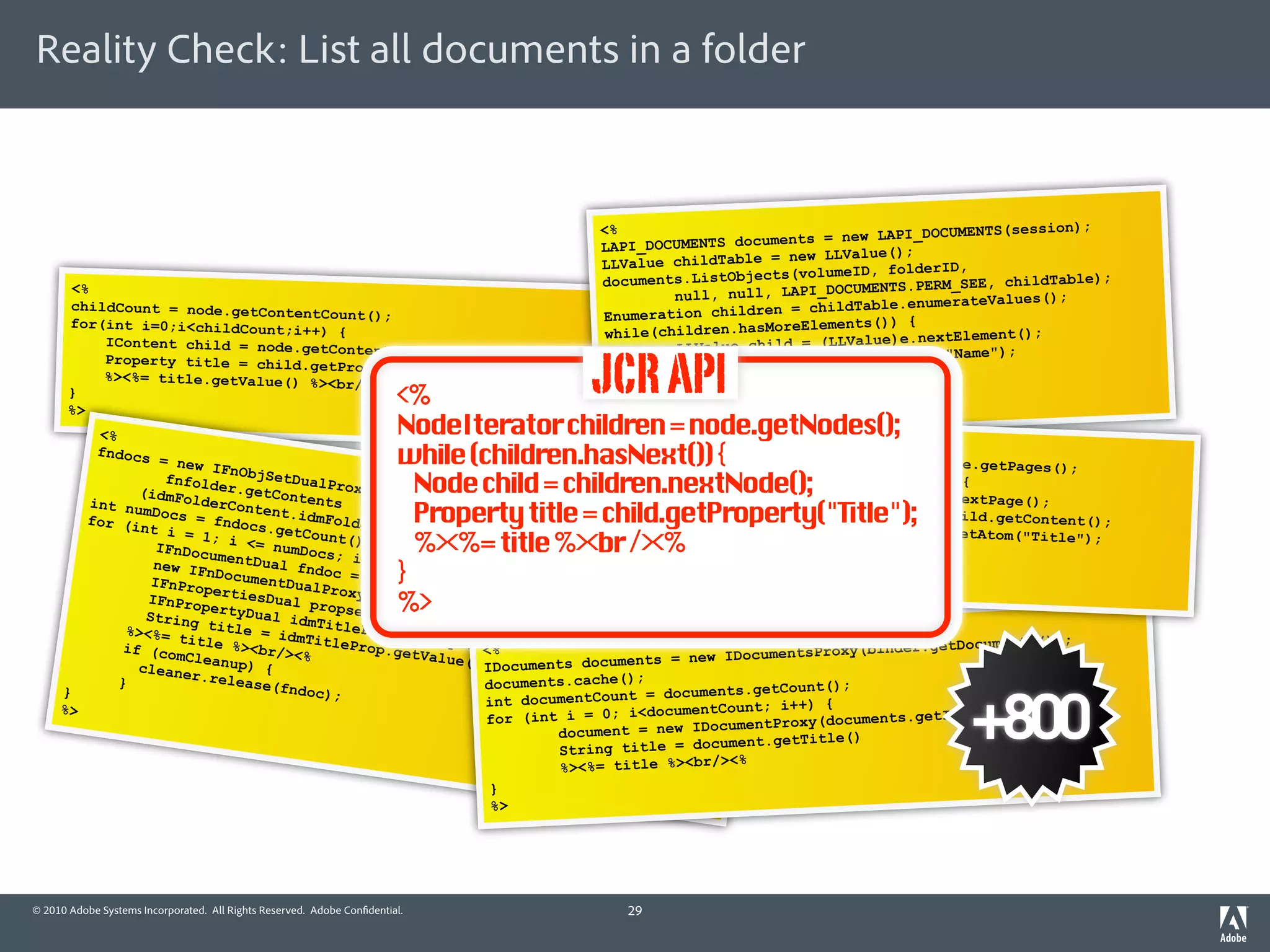 Reality Check: List all documents in a folder



                                                                                                                                           );
                                                                                  <%                                  PI_DOCUMENTS(session
                                                                                  LAPI_DOCUMEN TS documents = new LA
                                                                                                         new LLValue();
                                                                                  LLValue childTable =                        ,
                                                                                                        s(volumeID, folderID
       <%                                                                         documents.ListObject           UMENTS.PERM_SEE, chil
                                                                                                                                       dTable);
                                                                                           null, null, LAPI_DOC
                                                                                                                      .enumerateValues();
       childCount = node.getContent
                                    Count();                                      Enumeration  children = childTable
       for(int i=0;i<childCount;i                                                                       reElements()) {
                                  ++) {                                            while(children.hasMo          alue)e.nextElement()
                                                                                                                                      ;
           IContent child = node.getC                                                      LLValue child = (LLV

                                                                                  JCR API
                                      ontent(i);                                                                                 ");
                                                                                                                  toString("Name
           Property title = child.get
                                      PropertyByName("Title");                             String title = child.
           %><%= title.getValue() %><                                                                          %
                                      br/><%                                             %><%= title %><br/><
       }
       %>
                                                    <%                             }

           <%                                       NodeIterator children = node.getNodes();
                                                                                   %>
                                                                                                 <%
           fndocs
                    = new
                           IFnObj
                                                    while (children.hasNext()) {                 PageIterator children
                                                                                                while (children.hasNex
                                                                                                                         = page.getPages();
                     fnfol        SetDua
                (idmFo der.getConte roxy(
                        lderCo
                                          lP
                                         nts
                                                      Node child = children.nextNode();                                 t()) {
                                                                                                     Page child = children
                                                                                                                            .nextPage();
          int nu
                                              derCon Property title = child.getProperty("Title");
                 mD            ntent.                                                                Container toplevel =
          for (i ocs = fndocs          idmFol
                                                                                                     Atom title = toplevel
                                                                                                                            child.getContent();
                nt i =             .getCo            tentDo                                                                 .getAtom("Title");
                   IFnDoc
                         1; i <
                                = numD
                           umentD
                                          unt();
                                        ocs; i
                                               ++) {
                                                      %><%=ntitle %><br /><%
                                                            cume t
                                                                   ));
                                                                                                }
                                                                                                     %><%= title %><br /><%
                                  ua
                   new IF
                  IFnPro
                          nDocum l fndoc =
                          pertie
                                 entDua
                                         lProxy
                                                    }                                           %>

                                                  = %> tItem(new I
                  IFnPro         sD             (fndoc
                         pertyD ual propset            s.ge
                 Stri     ng titual id              fndo
                  %><%=          le = i mTitleProp = c.getPropert nteger(i)));
                         title         dm            p              i
                                %><br/ TitleProp.ge ropset<% etIt es();                                           .getDocuments());
                  if (co               ><%          tValue .g       em("Ti                     umentsProxy(binder
                         mCle
                    cleane anup) {                        (); ocuments dole"); s = new IDoc
                                                            ID             t cument
                           r.rele
                 }                ase(fn                    documents.cache();                       nt();


                                                                                                                              +800
     }                                   doc);                                    = documents.getCou
                                                            int documentCount                          {
     %>                                                                             cumentCount; i++)              etItemByIndex(i));
                                                             fo r (int i = 0; i<do         umen tProxy(documents.g
                                                                      document = new IDoc
                                                                       String title = do cument.getTitle()
                                                                                          ><%
                                                                       %><%= title %><br/
                                                                             }
                                                                             %>




© 2010 Adobe Systems Incorporated. All Rights Reserved. Adobe Con dential.           29
 