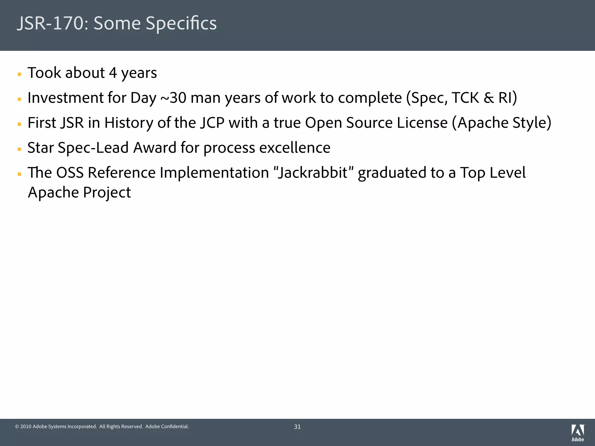 JSR-170: Some Speci cs

§   Took about 4 years
§   Investment for Day ~30 man years of work to complete (Spec, TCK & RI)
§   First JSR in History of the JCP with a true Open Source License (Apache Style)
§   Star Spec-Lead Award for process excellence
§     e OSS Reference Implementation “Jackrabbit” graduated to a Top Level
     Apache Project




© 2010 Adobe Systems Incorporated. All Rights Reserved. Adobe Con dential.   31
 
